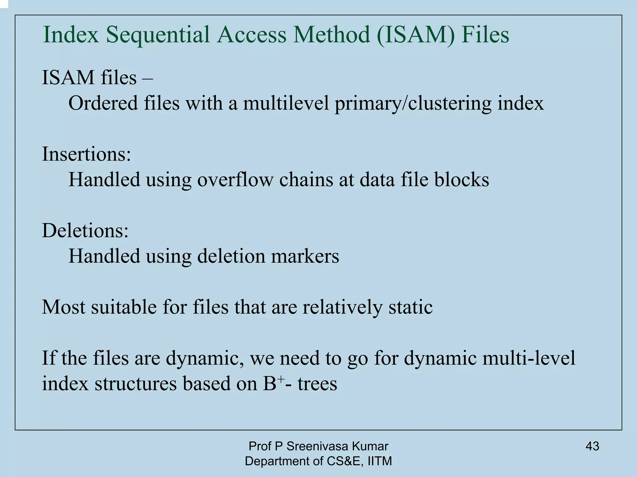 Prof P Sreenivasa Kumar
Department of CS&E, IITM
43
Index Sequential Access Method (ISAM) Files
ISAM files –
Ordered files with a multilevel primary/clustering index
Insertions:
Handled using overflow chains at data file blocks
Deletions:
Handled using deletion markers
Most suitable for files that are relatively static
If the files are dynamic, we need to go for dynamic multi-level
index structures based on B+- trees
 