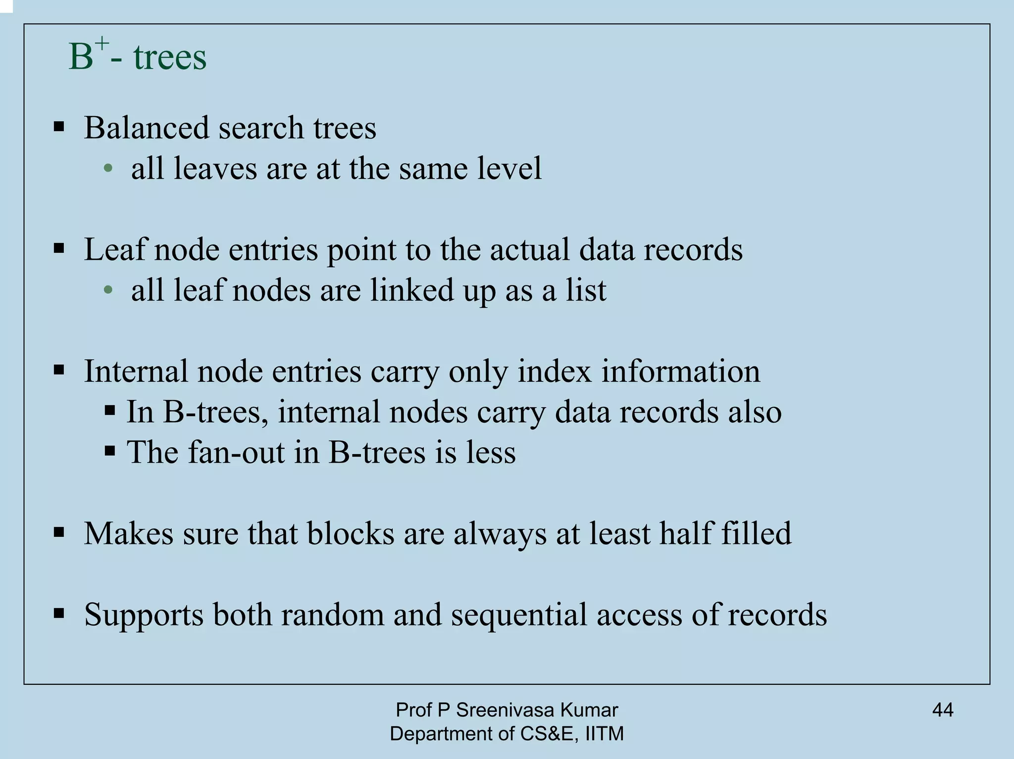 Prof P Sreenivasa Kumar
Department of CS&E, IITM
44
B+
- trees
Balanced search trees
• all leaves are at the same level
Leaf node entries point to the actual data records
• all leaf nodes are linked up as a list
Internal node entries carry only index information
In B-trees, internal nodes carry data records also
The fan-out in B-trees is less
Makes sure that blocks are always at least half filled
Supports both random and sequential access of records
 
