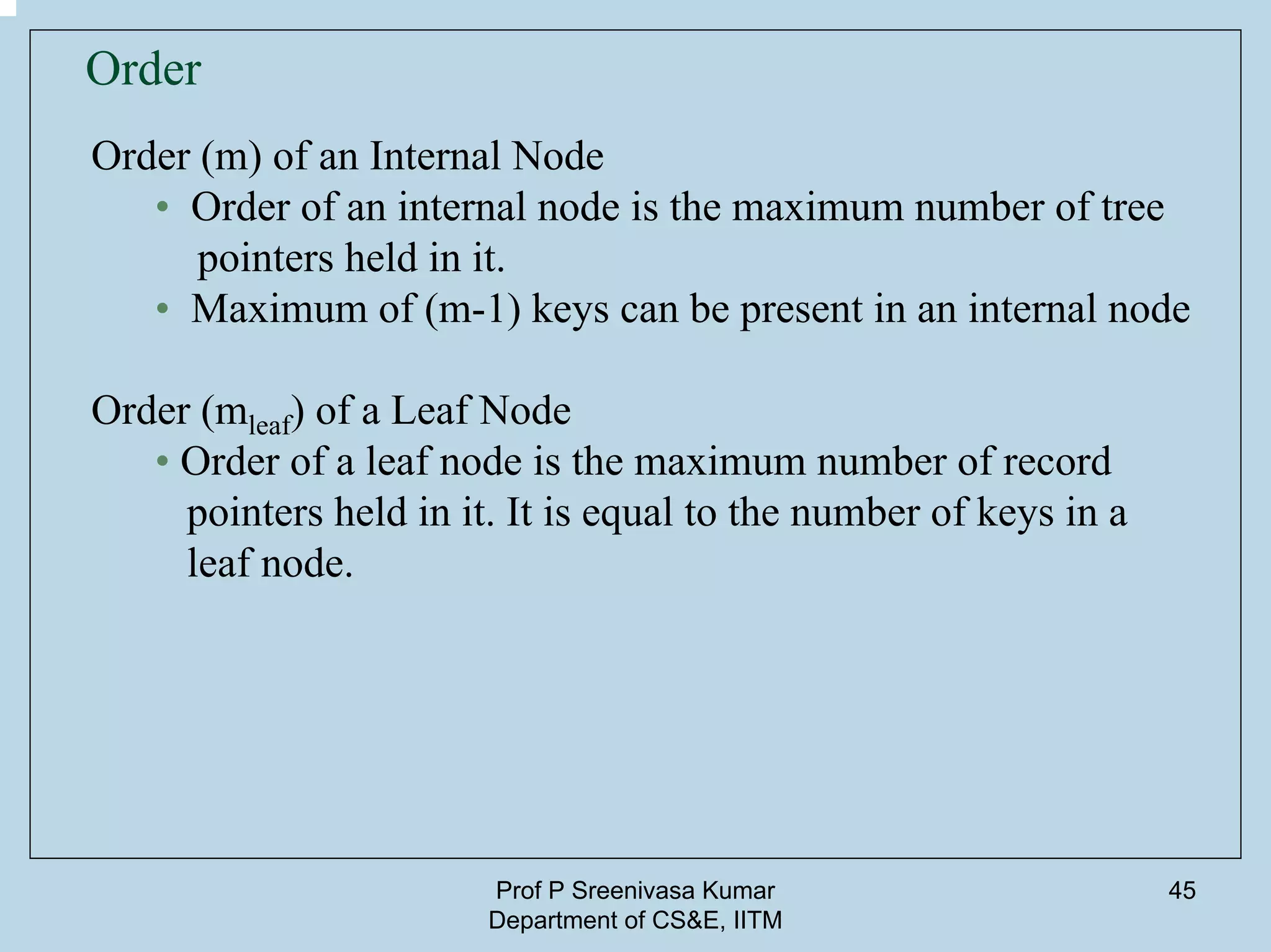 Prof P Sreenivasa Kumar
Department of CS&E, IITM
45
Order
Order (m) of an Internal Node
• Order of an internal node is the maximum number of tree
pointers held in it.
• Maximum of (m-1) keys can be present in an internal node
Order (mleaf) of a Leaf Node
• Order of a leaf node is the maximum number of record
pointers held in it. It is equal to the number of keys in a
leaf node.
 