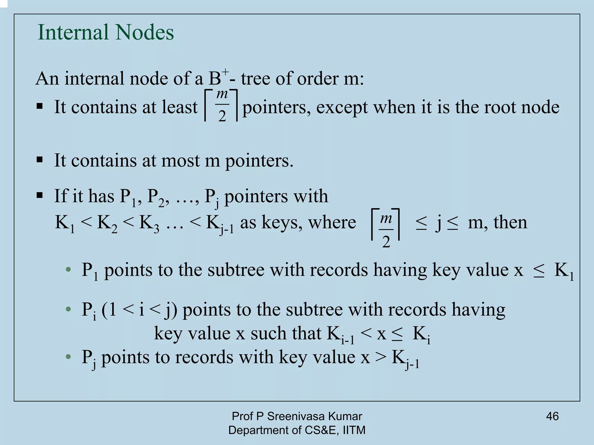 Prof P Sreenivasa Kumar
Department of CS&E, IITM
46
Internal Nodes
An internal node of a B+
- tree of order m:
It contains at least pointers, except when it is the root node
It contains at most m pointers.
If it has P1, P2, …, Pj pointers with
K1 < K2 < K3 … < Kj-1 as keys, where ≤ j ≤ m, then
• P1 points to the subtree with records having key value x ≤ K1
• Pi (1 < i < j) points to the subtree with records having
key value x such that Ki-1 < x ≤ Ki
• Pj points to records with key value x > Kj-1
2
m
2
m
 
