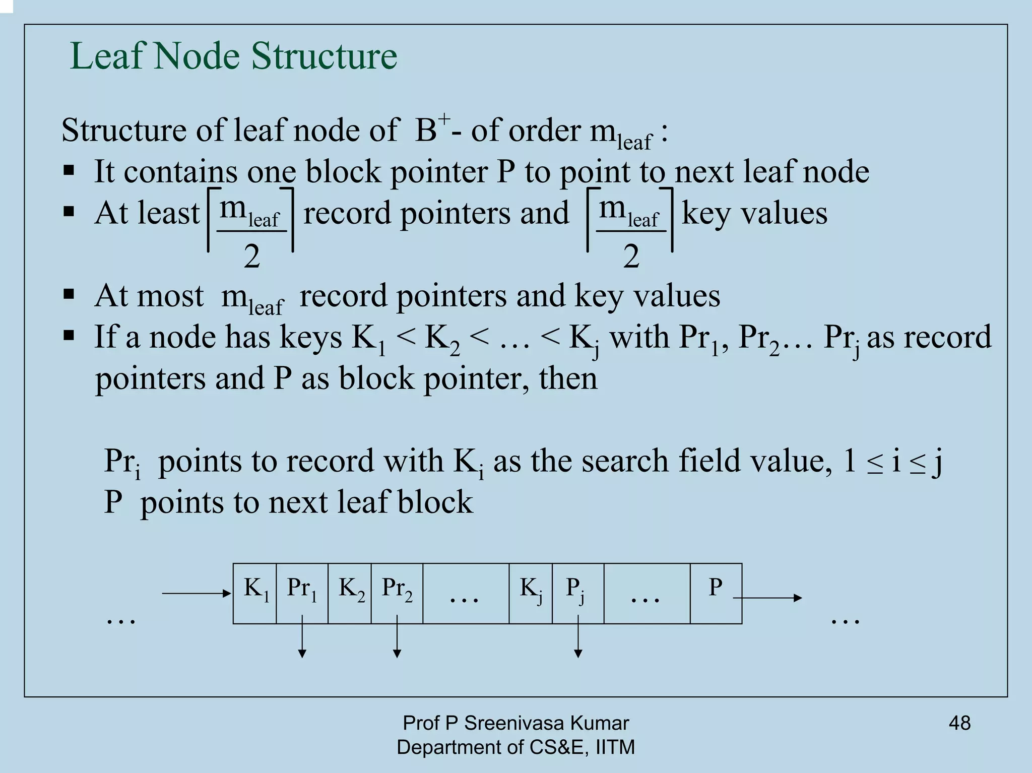 Prof P Sreenivasa Kumar
Department of CS&E, IITM
48
Leaf Node Structure
Structure of leaf node of B+
- of order mleaf :
It contains one block pointer P to point to next leaf node
At least record pointers and key values
At most mleaf record pointers and key values
If a node has keys K1 < K2 < … < Kj with Pr1, Pr2… Prj as record
pointers and P as block pointer, then
Pri points to record with Ki as the search field value, 1 ≤ i ≤ j
P points to next leaf block
K1 K2 KjPr1 Pr2 Pj P… …
leafm
2
leafm
2
……
 
