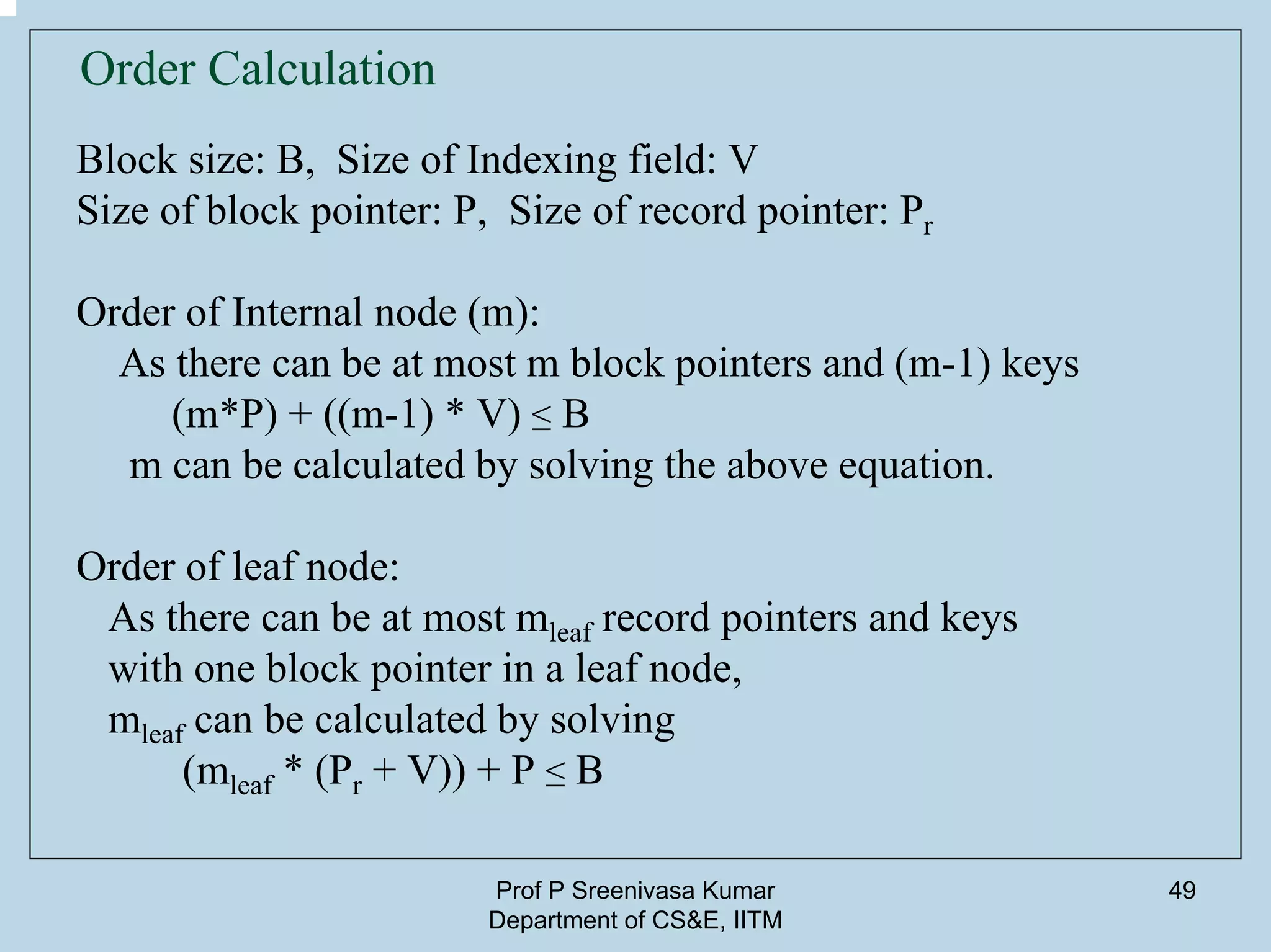 Prof P Sreenivasa Kumar
Department of CS&E, IITM
49
Order Calculation
Block size: B, Size of Indexing field: V
Size of block pointer: P, Size of record pointer: Pr
Order of Internal node (m):
As there can be at most m block pointers and (m-1) keys
(m*P) + ((m-1) * V) ≤ B
m can be calculated by solving the above equation.
Order of leaf node:
As there can be at most mleaf record pointers and keys
with one block pointer in a leaf node,
mleaf can be calculated by solving
(mleaf * (Pr + V)) + P ≤ B
 