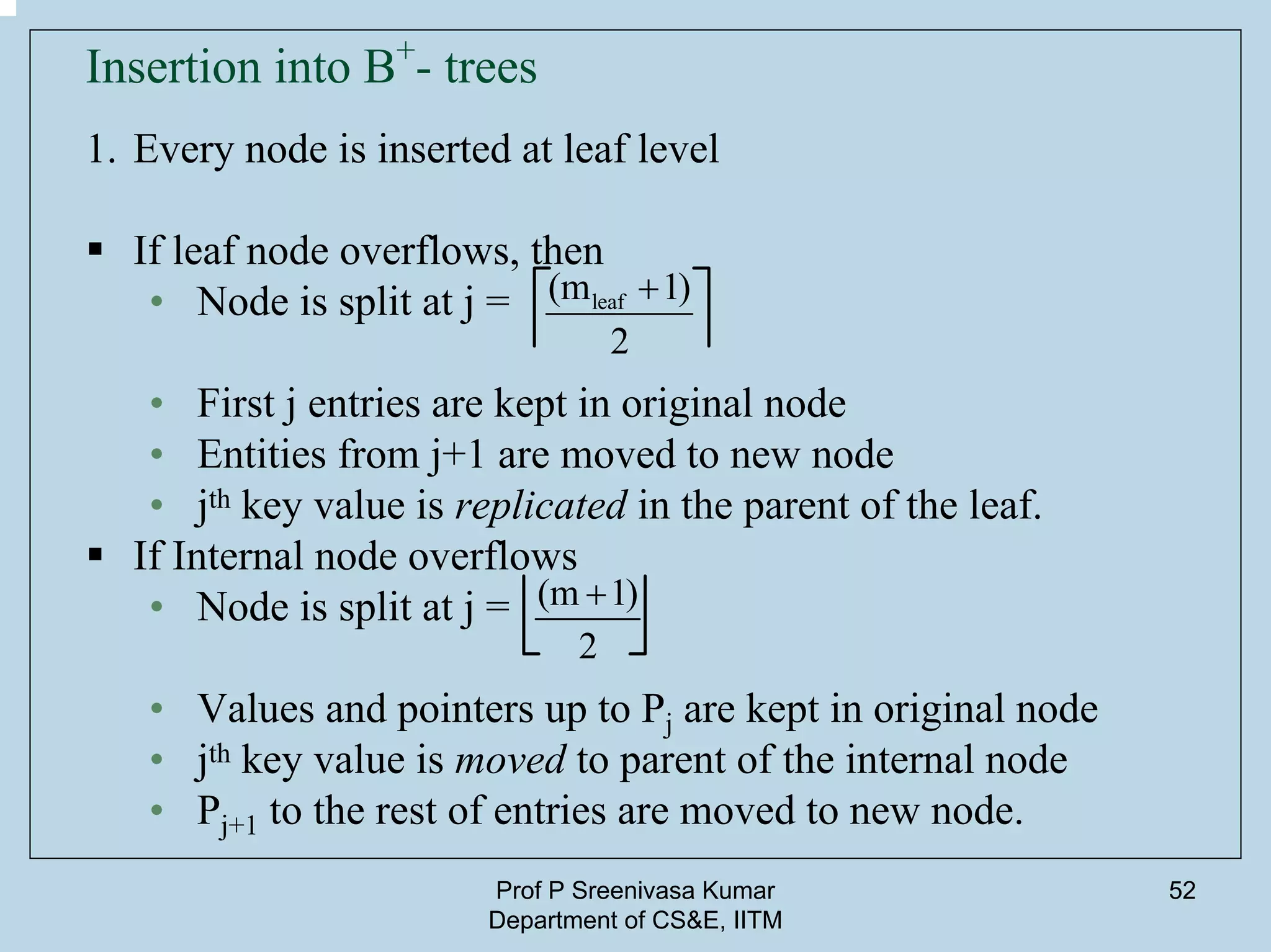 Prof P Sreenivasa Kumar
Department of CS&E, IITM
52
Insertion into B+
- trees
1. Every node is inserted at leaf level
If leaf node overflows, then
• Node is split at j =
• First j entries are kept in original node
• Entities from j+1 are moved to new node
• jth key value is replicated in the parent of the leaf.
If Internal node overflows
• Node is split at j =
• Values and pointers up to Pj are kept in original node
• jth key value is moved to parent of the internal node
• Pj+1 to the rest of entries are moved to new node.
leaf(m 1)
2
+
(m 1)
2
+
 