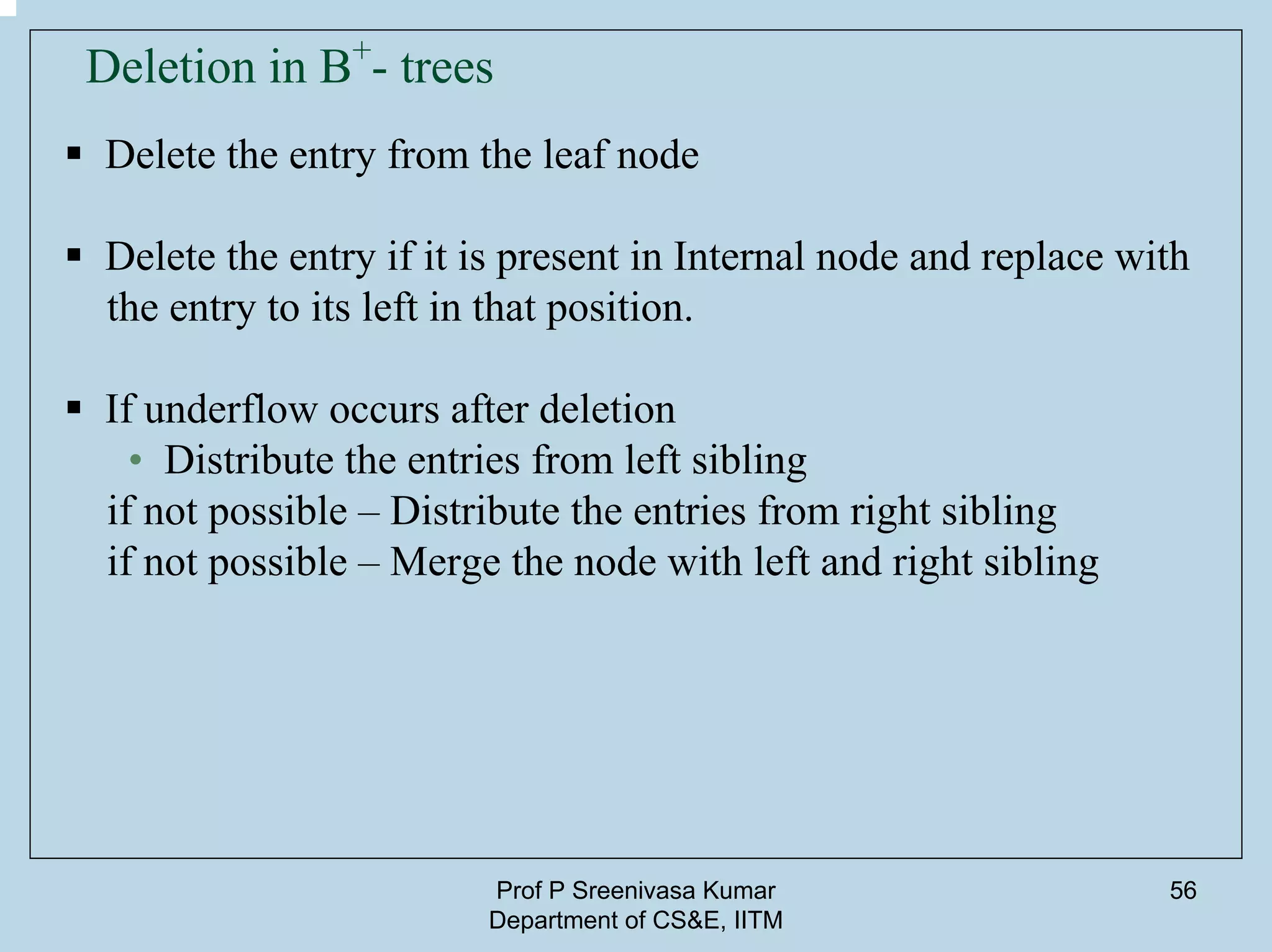 Prof P Sreenivasa Kumar
Department of CS&E, IITM
56
Deletion in B+
- trees
Delete the entry from the leaf node
Delete the entry if it is present in Internal node and replace with
the entry to its left in that position.
If underflow occurs after deletion
• Distribute the entries from left sibling
if not possible – Distribute the entries from right sibling
if not possible – Merge the node with left and right sibling
 