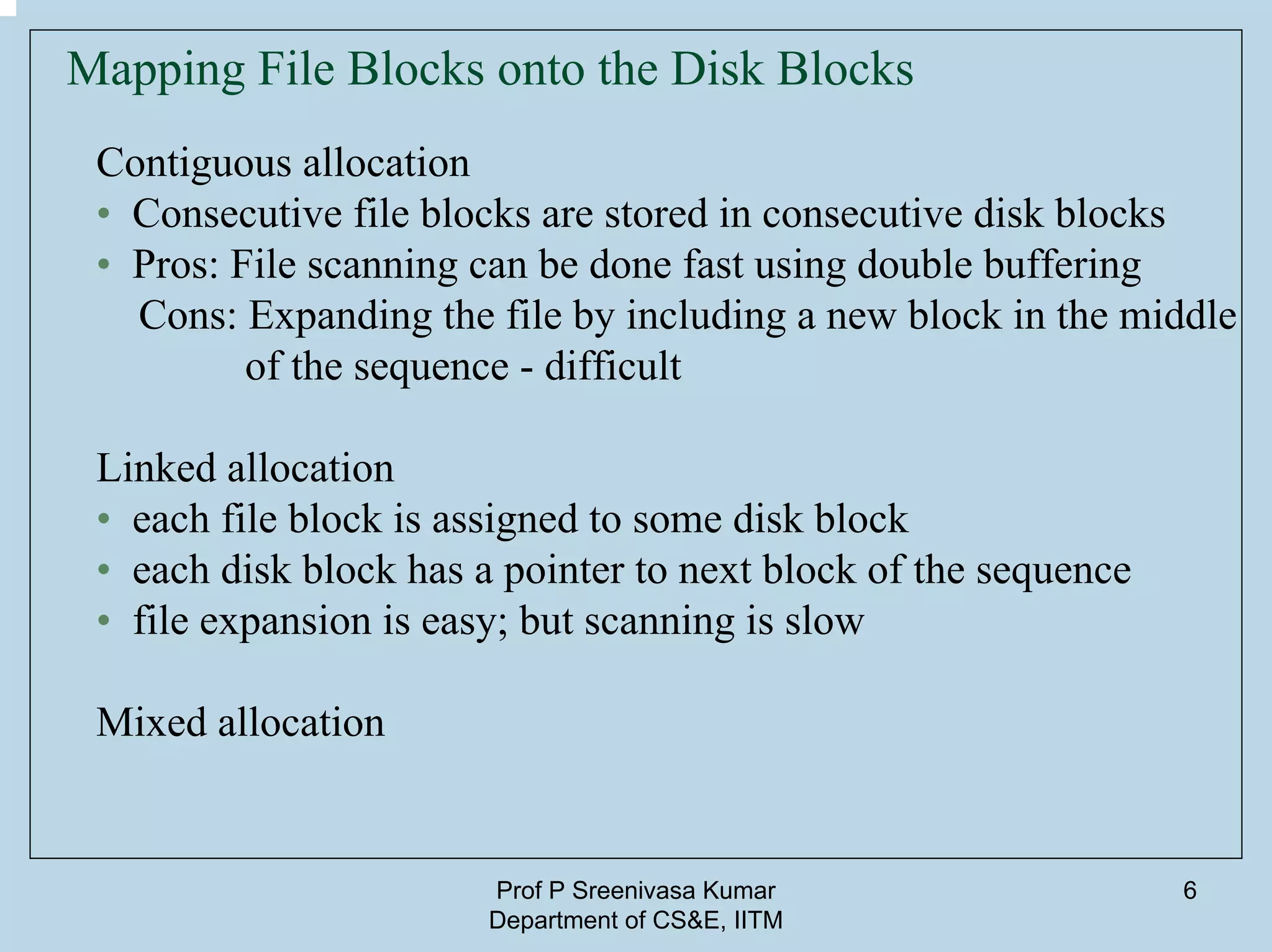 Prof P Sreenivasa Kumar
Department of CS&E, IITM
6
Mapping File Blocks onto the Disk Blocks
Contiguous allocation
• Consecutive file blocks are stored in consecutive disk blocks
• Pros: File scanning can be done fast using double buffering
Cons: Expanding the file by including a new block in the middle
of the sequence - difficult
Linked allocation
• each file block is assigned to some disk block
• each disk block has a pointer to next block of the sequence
• file expansion is easy; but scanning is slow
Mixed allocation
 