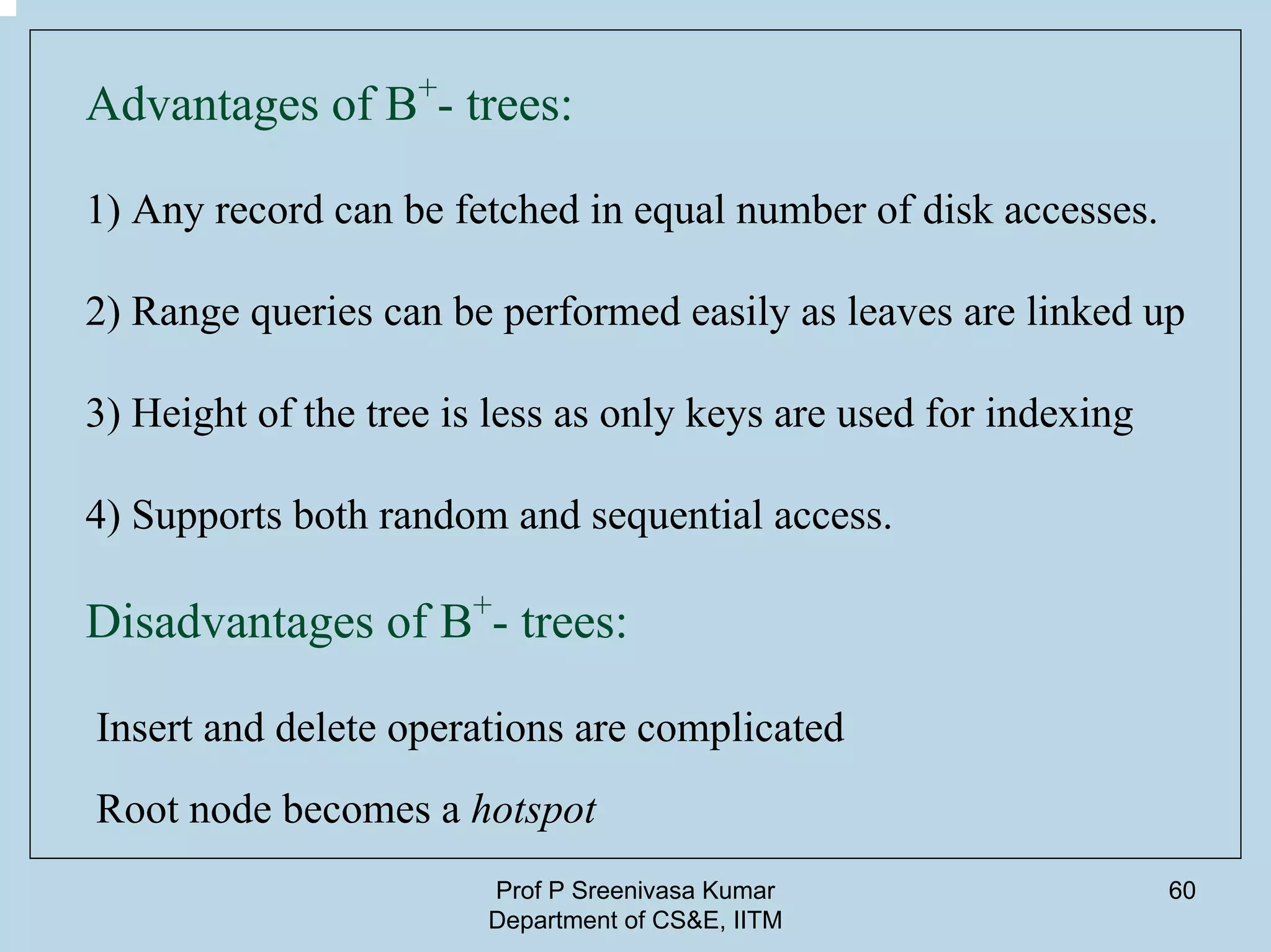 Prof P Sreenivasa Kumar
Department of CS&E, IITM
60
Advantages of B+
- trees:
1) Any record can be fetched in equal number of disk accesses.
2) Range queries can be performed easily as leaves are linked up
3) Height of the tree is less as only keys are used for indexing
4) Supports both random and sequential access.
Disadvantages of B+
- trees:
Insert and delete operations are complicated
Root node becomes a hotspot
 