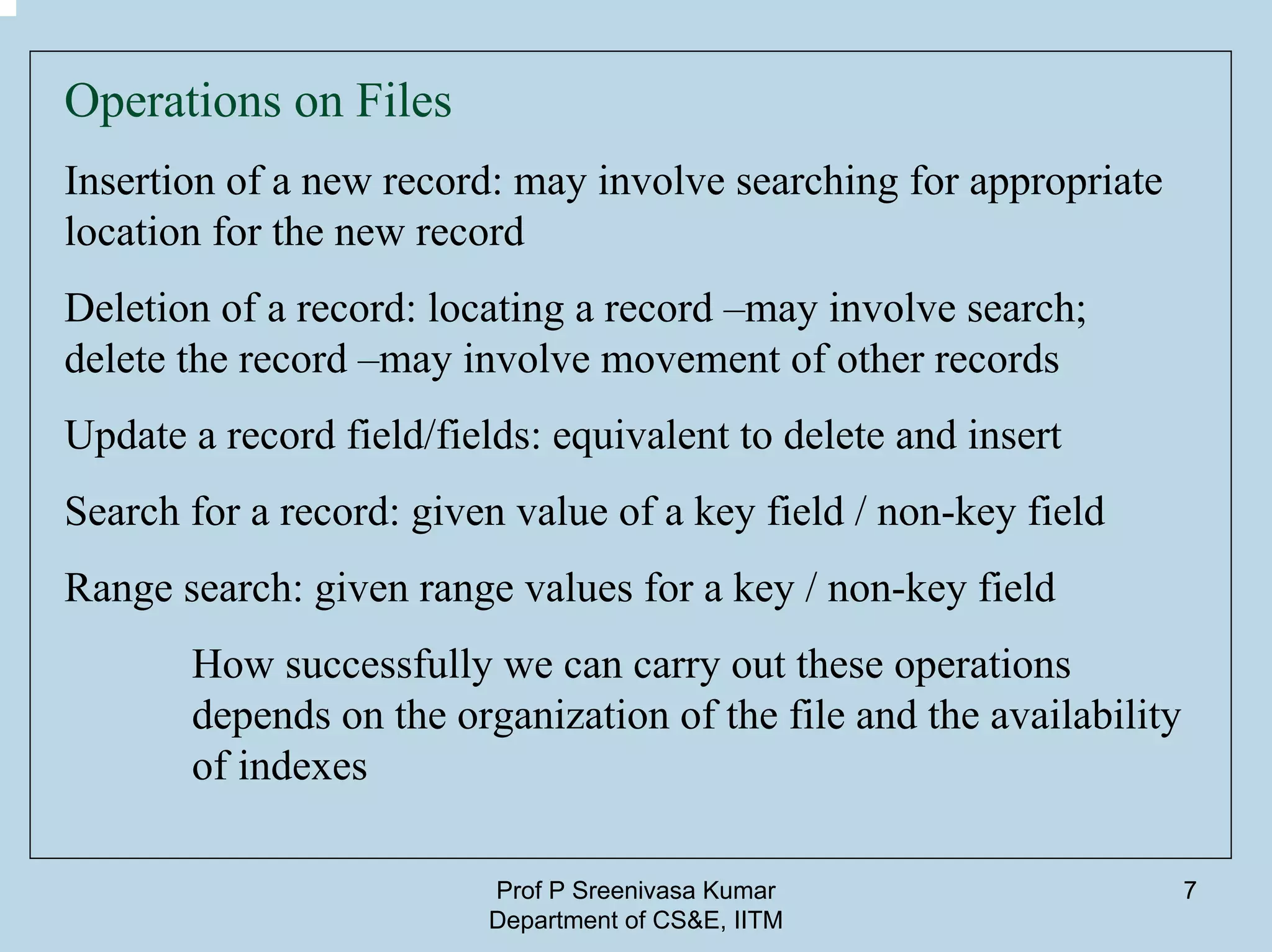 Prof P Sreenivasa Kumar
Department of CS&E, IITM
7
Operations on Files
Insertion of a new record: may involve searching for appropriate
location for the new record
Deletion of a record: locating a record –may involve search;
delete the record –may involve movement of other records
Update a record field/fields: equivalent to delete and insert
Search for a record: given value of a key field / non-key field
Range search: given range values for a key / non-key field
How successfully we can carry out these operations
depends on the organization of the file and the availability
of indexes
 