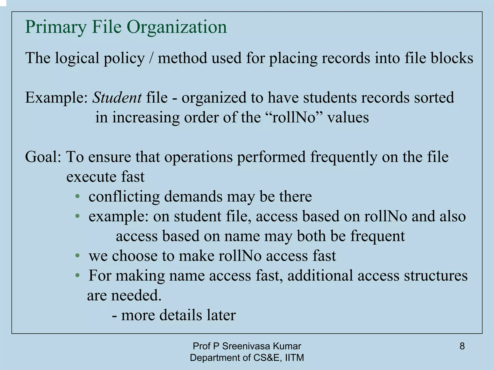 Prof P Sreenivasa Kumar
Department of CS&E, IITM
8
Primary File Organization
The logical policy / method used for placing records into file blocks
Example: Student file - organized to have students records sorted
in increasing order of the “rollNo” values
Goal: To ensure that operations performed frequently on the file
execute fast
• conflicting demands may be there
• example: on student file, access based on rollNo and also
access based on name may both be frequent
• we choose to make rollNo access fast
• For making name access fast, additional access structures
are needed.
- more details later
 