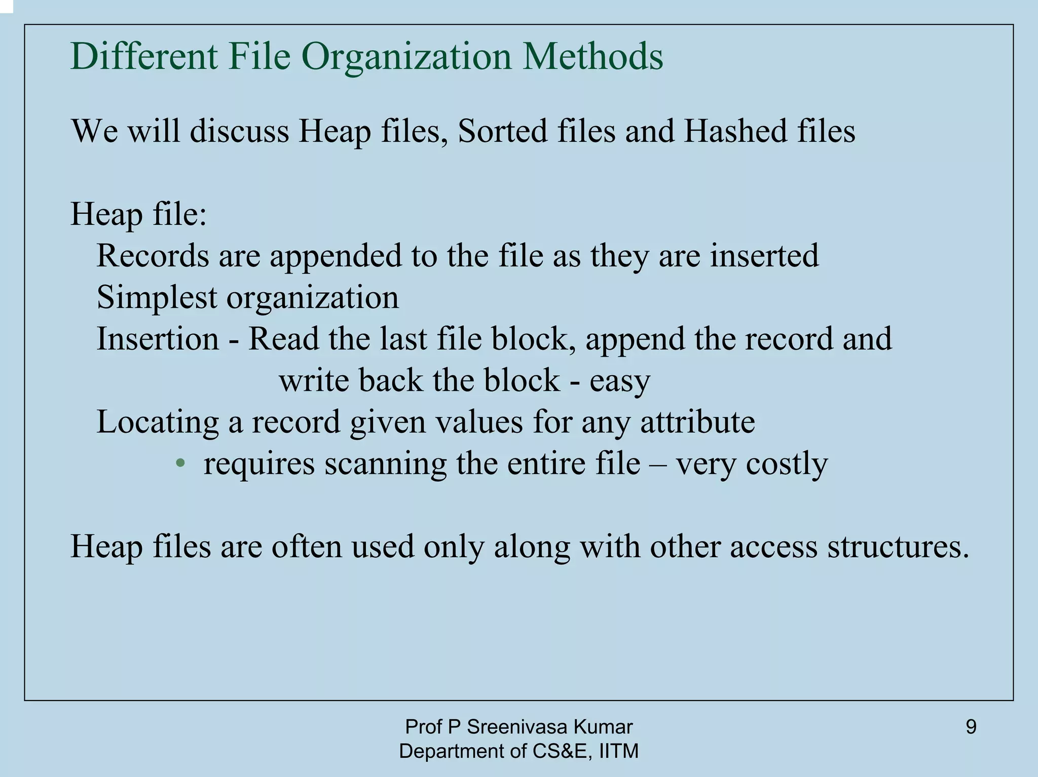 Prof P Sreenivasa Kumar
Department of CS&E, IITM
9
Different File Organization Methods
We will discuss Heap files, Sorted files and Hashed files
Heap file:
Records are appended to the file as they are inserted
Simplest organization
Insertion - Read the last file block, append the record and
write back the block - easy
Locating a record given values for any attribute
• requires scanning the entire file – very costly
Heap files are often used only along with other access structures.
 