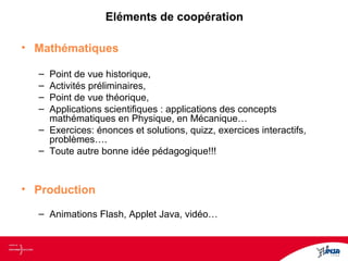 Eléments de coopération
• Mathématiques
– Point de vue historique,
– Activités préliminaires,
– Point de vue théorique,
– Applications scientifiques : applications des concepts
mathématiques en Physique, en Mécanique…
– Exercices: énonces et solutions, quizz, exercices interactifs,
problèmes….
– Toute autre bonne idée pédagogique!!!
• Production
– Animations Flash, Applet Java, vidéo…
 