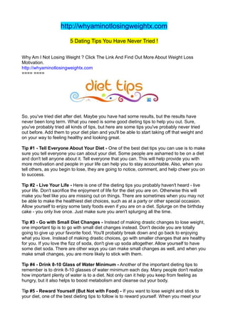 http://whyaminotlosingweightx.com

                        5 Dating Tips You Have Never Tried !

Why Am I Not Losing Weight ? Click The Link And Find Out More About Weight Loss
Motivation.
http://whyaminotlosingweightx.com
==== ====




So, you've tried diet after diet. Maybe you have had some results, but the results have
never been long term. What you need is some good dieting tips to help you out. Sure,
you've probably tried all kinds of tips, but here are some tips you've probably never tried
out before. Add them to your diet plan and you'll be able to start taking off that weight and
on your way to feeling healthy and looking great.

Tip #1 - Tell Everyone About Your Diet - One of the best diet tips you can use is to make
sure you tell everyone you can about your diet. Some people are ashamed to be on a diet
and don't tell anyone about it. Tell everyone that you can. This will help provide you with
more motivation and people in your life can help you to stay accountable. Also, when you
tell others, as you begin to lose, they are going to notice, comment, and help cheer you on
to success.

Tip #2 - Live Your Life - Here is one of the dieting tips you probably haven't heard - live
your life. Don't sacrifice the enjoyment of life for the diet you are on. Otherwise this will
make you feel like you are missing out on things. There are sometimes when you may not
be able to make the healthiest diet choices, such as at a party or other special occasion.
Allow yourself to enjoy some tasty foods even if you are on a diet. Splurge on the birthday
cake - you only live once. Just make sure you aren't splurging all the time.

Tip #3 - Go with Small Diet Changes - Instead of making drastic changes to lose weight,
one important tip is to go with small diet changes instead. Don't decide you are totally
going to give up your favorite food. You'll probably break down and go back to enjoying
what you love. Instead of making drastic choices, go with smaller changes that are healthy
for you. If you love the fizz of soda, don't give up soda altogether. Allow yourself to have
some diet soda. There are other ways you can make small changes as well, and when you
make small changes, you are more likely to stick with them.

Tip #4 - Drink 8-10 Glass of Water Minimum - Another of the important dieting tips to
remember is to drink 8-10 glasses of water minimum each day. Many people don't realize
how important plenty of water is to a diet. Not only can it help you keep from feeling as
hungry, but it also helps to boost metabolism and cleanse out your body.

Tip #5 - Reward Yourself (But Not with Food) - If you want to lose weight and stick to
your diet, one of the best dieting tips to follow is to reward yourself. When you meet your
 