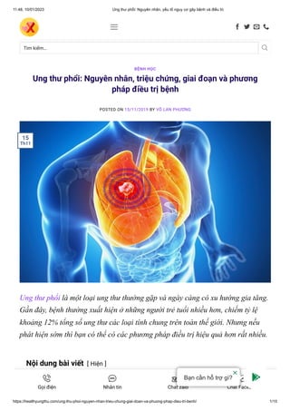 11:48, 10/01/2023 Ung thư phổi: Nguyên nhân, yếu tố nguy cơ gây bệnh và điều trị
https://healthyungthu.com/ung-thu-phoi-nguyen-nhan-trieu-chung-giai-doan-va-phuong-phap-dieu-tri-benh/ 1/15
Ung thư phổi: Nguyên nhân, triệu chứng, giai đoạn và phương
pháp điều trị bệnh
POSTED ON 15/11/2019 BY VÕ LAN PHƯƠNG
Ung thư phổi là một loại ung thư thường gặp và ngày càng có xu hướng gia tăng.
Gần đây, bệnh thường xuất hiện ở những người trẻ tuổi nhiều hơn, chiếm tỷ lệ
khoảng 12% tổng số ung thư các loại tính chung trên toàn thế giới. Nhưng nếu
phát hiện sớm thì bạn có thể có các phương pháp điều trị hiệu quả hơn rất nhiều.
Nội dung bài viết [ Hiện ]
BỆNH HỌC
15
Th11
Tìm kiếm… 
    
Gọi điện Nhắn tin Chat zalo Chat Facebook
Bạn cần hỗ trợ gì?
 