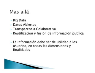 






Big Data
Datos Abiertos
Transparencia Colaborativa
Reutilización y fusión de información publica
La información debe ser de utilidad a los
usuarios, en todas las dimensiones y
finalidades

 