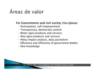 For Governments and civil society (Ton Zijlstra):








Participation, self empowerment
Transparency, democratic control
Better (gov) products and services
New (gov) products and services
Policy impact analysis, data journalism
Efficiency and effectivity of government bodies
New knowledge

Ton Zijlstra: http://www.slideshare.net/TonZijlstra/ogd-in-europe

 