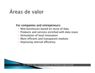 For companies and entrepeneurs:






New businesses based on reuse of data
Products and services enriched with data reuse
Stimulation of local innovation
More efficient and transparent markets
Improving internal efficiency

Ton Zijlstra: http://www.slideshare.net/TonZijlstra/ogd-in-europe

 