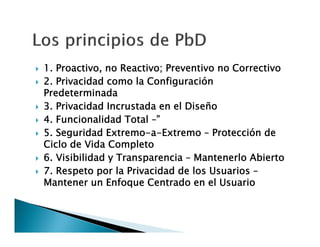 









1. Proactivo, no Reactivo; Preventivo no Correctivo
2. Privacidad como la Configuración
Predeterminada
3. Privacidad Incrustada en el Diseño
4. Funcionalidad Total –”
5. Seguridad Extremo-a-Extremo – Protección de
Ciclo de Vida Completo
6. Visibilidad y Transparencia – Mantenerlo Abierto
7. Respeto por la Privacidad de los Usuarios –
Mantener un Enfoque Centrado en el Usuario

 