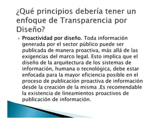 

Proactividad por diseño. Toda información
generada por el sector público puede ser
publicada de manera proactiva, más allá de las
exigencias del marco legal. Esto implica que el
diseño de la arquitectura de los sistemas de
información, humana o tecnológica, debe estar
enfocada para la mayor eficiencia posible en el
proceso de publicación proactiva de información
desde la creación de la misma .Es recomendable
la existencia de lineamientos proactivos de
publicación de información.

 