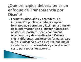 

Formatos adecuados y accesibles: La
información publicada deberá emplear
formatos que permitan y faciliten la difusión
de la información con el menor número de
obstáculos posibles, sean económicos,
tecnológicos y de visualización. Deberán
existir diferentes opciones de formatos para
que el ciudadano pueda elegir la que mejor
se adapte a sus necesidades y con el menor
costo para todos los actores.

 