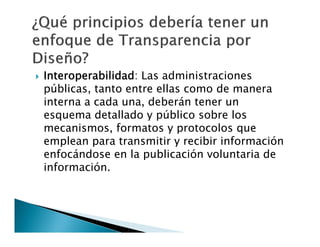 

Interoperabilidad: Las administraciones
públicas, tanto entre ellas como de manera
interna a cada una, deberán tener un
esquema detallado y público sobre los
mecanismos, formatos y protocolos que
emplean para transmitir y recibir información
enfocándose en la publicación voluntaria de
información.

 