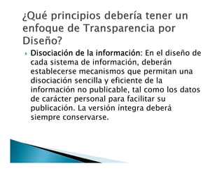 

Disociación de la información: En el diseño de
cada sistema de información, deberán
establecerse mecanismos que permitan una
disociación sencilla y eficiente de la
información no publicable, tal como los datos
de carácter personal para facilitar su
publicación. La versión íntegra deberá
siempre conservarse.

 