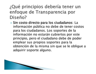 

Sin costo directo para los ciudadanos: La
información pública no debe de tener costos
para los ciudadanos. Los soportes de la
información no estarán cubiertos por este
principio, pero el ciudadano debe de poder
emplear sus propios soportes para la
obtención de la misma sin que se le obligue a
adquirir soporte alguno.

 