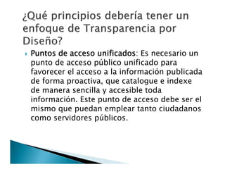 

Puntos de acceso unificados: Es necesario un
punto de acceso público unificado para
favorecer el acceso a la información publicada
de forma proactiva, que catalogue e indexe
de manera sencilla y accesible toda
información. Este punto de acceso debe ser el
mismo que puedan emplear tanto ciudadanos
como servidores públicos.

 