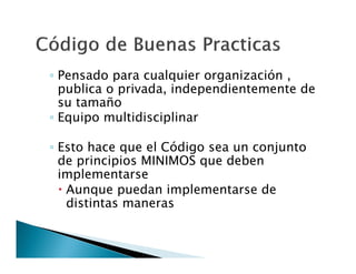 ◦ Pensado para cualquier organización ,
publica o privada, independientemente de
su tamaño
◦ Equipo multidisciplinar
◦ Esto hace que el Código sea un conjunto
de principios MINIMOS que deben
implementarse
 Aunque puedan implementarse de
distintas maneras

 