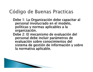 Debe 1: La Organización debe capacitar al
personal involucrado en el modelo,
políticas y normas aplicables a la
organización.
Debe 2: El mecanismo de evaluación del
personal debe incluir parámetros de
evaluación sobre conocimientos del
sistema de gestión de información y sobre
la normativa aplicable.

 