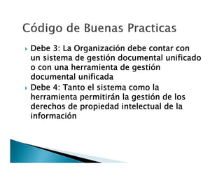 



Debe 3: La Organización debe contar con
un sistema de gestión documental unificado
o con una herramienta de gestión
documental unificada
Debe 4: Tanto el sistema como la
herramienta permitirán la gestión de los
derechos de propiedad intelectual de la
información

 