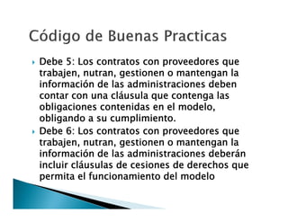 



Debe 5: Los contratos con proveedores que
trabajen, nutran, gestionen o mantengan la
información de las administraciones deben
contar con una cláusula que contenga las
obligaciones contenidas en el modelo,
obligando a su cumplimiento.
Debe 6: Los contratos con proveedores que
trabajen, nutran, gestionen o mantengan la
información de las administraciones deberán
incluir cláusulas de cesiones de derechos que
permita el funcionamiento del modelo

 