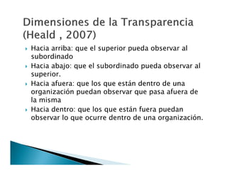 







Hacia arriba: que el superior pueda observar al
subordinado
Hacia abajo: que el subordinado pueda observar al
superior.
Hacia afuera: que los que están dentro de una
organización puedan observar que pasa afuera de
la misma
Hacia dentro: que los que están fuera puedan
observar lo que ocurre dentro de una organización.

 