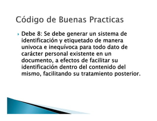 

Debe 8: Se debe generar un sistema de
identificación y etiquetado de manera
univoca e inequívoca para todo dato de
carácter personal existente en un
documento, a efectos de facilitar su
identificación dentro del contenido del
mismo, facilitando su tratamiento posterior.

 