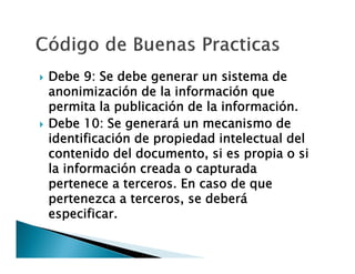 



Debe 9: Se debe generar un sistema de
anonimización de la información que
permita la publicación de la información.
Debe 10: Se generará un mecanismo de
identificación de propiedad intelectual del
contenido del documento, si es propia o si
la información creada o capturada
pertenece a terceros. En caso de que
pertenezca a terceros, se deberá
especificar.

 