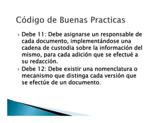 



Debe 11: Debe asignarse un responsable de
cada documento, implementándose una
cadena de custodia sobre la información del
mismo, para cada adición que se efectué a
su redacción.
Debe 12: Debe existir una nomenclatura o
mecanismo que distinga cada versión que
se efectúe de un documento.

 