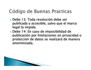 



Debe 13: Toda resolución debe ser
publicada y accesible, salvo que el marco
legal lo impida.
Debe 14: En caso de imposibilidad de
publicación por limitaciones en privacidad o
protección de datos se realizará de manera
anonimizada.

 