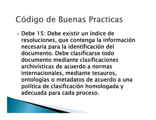 

Debe 15: Debe existir un índice de
resoluciones, que contenga la información
necesaria para la identificación del
documento. Debe clasificarse todo
documento mediante clasificaciones
archivísticas de acuerdo a normas
internacionales, mediante tesauros,
ontologías o metadatos de acuerdo a una
política de clasificación homologada y
adecuada para cada proceso.

 