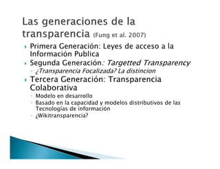 




Primera Generación: Leyes de acceso a la
Información Publica
Segunda Generación: Targetted Transparency
◦ ¿Transparencia Focalizada? La distincion

Tercera Generación: Transparencia
Colaborativa

◦ Modelo en desarrollo
◦ Basado en la capacidad y modelos distributivos de las
Tecnologías de información
◦ ¿Wikitransparencia?

 