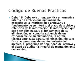 

Debe 16: Debe existir una política u normativa
interna de archivo que mínimamente
especifique la información a archivar y el
fundamento de su interés, el plazo de archivo y
retención de la información, la información que
debe ser eliminada, y el fundamento de su
eliminación, así como la exigencia de un
responsable de su eliminación, la norma
técnica empleada para su eliminación, lógica o
física, el programa de mantenimiento del
archivo, el programa de seguridad del archivo y
el plazo de auditoría integral de mantenimiento
del archivo.

 