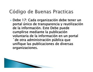 

Debe 17: Cada organización debe tener un
portal único de transparencia y reutilización
de la información. Este Debe puede
cumplirse mediante la publicación
voluntaria de la información en un portal
´de otra administración pública que
unifique las publicaciones de diversas
organizaciones.

 