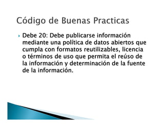 

Debe 20: Debe publicarse información
mediante una política de datos abiertos que
cumpla con formatos reutilizables, licencia
o términos de uso que permita el reúso de
la información y determinación de la fuente
de la información.

 