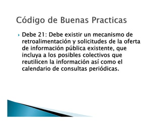 

Debe 21: Debe existir un mecanismo de
retroalimentación y solicitudes de la oferta
de información pública existente, que
incluya a los posibles colectivos que
reutilicen la información así como el
calendario de consultas periódicas.

 