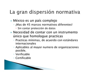 

México es un país complejo

◦ ¡Mas de 45 marcos normativos diferentes!
 Sin contar protección de datos



Necesidad de contar con un instrumento
único que homologue practicas

◦ Practicas mínimas, de acuerdo con estándares
internacionales
◦ Aplicables al mayor numero de organizaciones
posible.
◦ Verificable
◦ Certificable

 