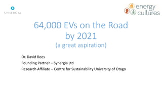 64,000 EVs on the Road
by 2021
(a great aspiration)
Dr. David Rees
Founding Partner – Synergia Ltd
Research Affiliate – Centre for Sustainability University of Otago
 