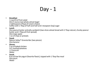 Day - 1
•   Breakfast
    1 cup (C) of fruit salad
    One 5-ounce (oz) whole-wheat bagel
    2 tablespoons (Tbsp) of cream cheese
    Coffee with 1 Tbsp of half-and-half and 1 teaspoon (tsp) sugar
•   Lunch
    One peanut butter and jelly sandwich (two slices wheat bread with 2 Tbsp natural, chunky peanut
    butter and 1 Tbsp all-fruit spread)
    One large apple
    1 oz of chips or pretzels
•   Snack
    Nature Valley® Granola Bar (two pieces)
    One banana
•   Dinner
    5 oz of baked chicken
    ¾ C mashed potatoes
    1 C broccoli
    Water
•   Snack
    8 oz of low-fat yogurt (favorite flavor), topped with 1 Tbsp flax meal
    One plum
    Water
 