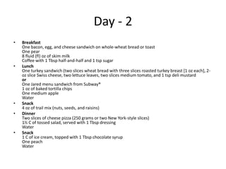 Day - 2
•   Breakfast
    One bacon, egg, and cheese sandwich on whole-wheat bread or toast
    One pear
    8 fluid (fl) oz of skim milk
    Coffee with 1 Tbsp half-and-half and 1 tsp sugar
•   Lunch
    One turkey sandwich (two slices wheat bread with three slices roasted turkey breast [1 oz each], 2-
    oz slice Swiss cheese, two lettuce leaves, two slices medium tomato, and 1 tsp deli mustard
    or
    One Jared menu sandwich from Subway®
    1 oz of baked tortilla chips
    One medium apple
    Water
•   Snack
    4 oz of trail mix (nuts, seeds, and raisins)
•   Dinner
    Two slices of cheese pizza (250 grams or two New York-style slices)
    1½ C of tossed salad, served with 1 Tbsp dressing
    Water
•   Snack
    1 C of ice cream, topped with 1 Tbsp chocolate syrup
    One peach
    Water
 