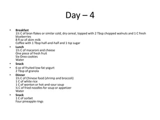 Day – 4
•   Breakfast
    1½ C of bran flakes or similar cold, dry cereal, topped with 2 Tbsp chopped walnuts and 1 C fresh
    blueberries
    8 fl oz of skim milk
    Coffee with 1 Tbsp half-and-half and 1 tsp sugar
•   Lunch
    1½ C of macaroni and cheese
    One piece of fresh fruit
    Six Oreo cookies
    Water
•   Snack
•   6 oz of fruited low-fat yogurt
    2 Tbsp of granola
•   Dinner
    1½ C of Chinese food (shrimp and broccoli)
    1 C of white rice
    1 C of wonton or hot-and-sour soup
    ¼ C of fried noodles for soup or appetizer
    Water
•   Snack
    1 C of sorbet
    Four pineapple rings
 
