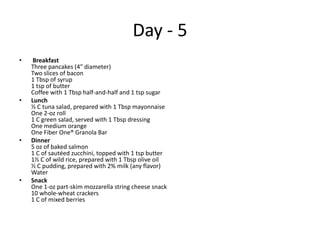 Day - 5
•    Breakfast
    Three pancakes (4″ diameter)
    Two slices of bacon
    1 Tbsp of syrup
    1 tsp of butter
    Coffee with 1 Tbsp half-and-half and 1 tsp sugar
•   Lunch
    ½ C tuna salad, prepared with 1 Tbsp mayonnaise
    One 2-oz roll
    1 C green salad, served with 1 Tbsp dressing
    One medium orange
    One Fiber One® Granola Bar
•   Dinner
    5 oz of baked salmon
    1 C of sautéed zucchini, topped with 1 tsp butter
    1½ C of wild rice, prepared with 1 Tbsp olive oil
    ½ C pudding, prepared with 2% milk (any flavor)
    Water
•   Snack
    One 1-oz part-skim mozzarella string cheese snack
    10 whole-wheat crackers
    1 C of mixed berries
 