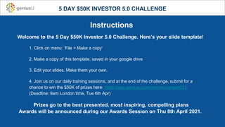 5 DAY $50K INVESTOR 5.0 CHALLENGE
Instructions
Welcome to the 5 Day $50K Investor 5.0 Challenge. Here’s your slide template!
1. Click on menu: ‘File > Make a copy’
2. Make a copy of this template, saved in your google drive
3. Edit your slides. Make them your own.
4. Join us on our daily training sessions, and at the end of the challenge, submit for a
chance to win the $50K of prizes here: https://app.geniusu.com/microcourses/621/
(Deadline: 9am London time, Tue 6th Apr)
Prizes go to the best presented, most inspiring, compelling plans
Awards will be announced during our Awards Session on Thu 8th April 2021.
 