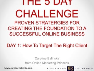 THE 5 DAY
CHALLENGE
PROVEN STRATERGIES FOR
CREATING THE FOUNDATION TO A
SUCCESSFUL ONLINE BUSINESS
DAY 1: How To Target The Right Client
Caroline Balinska
from Online Marketing Princess
www.carolinebalinska.com
 