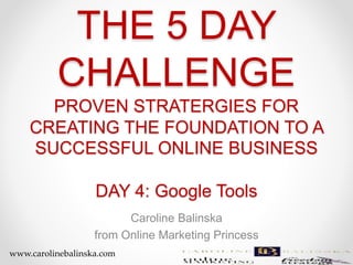 THE 5 DAY
CHALLENGE
PROVEN STRATERGIES FOR
CREATING THE FOUNDATION TO A
SUCCESSFUL ONLINE BUSINESS
DAY 4: Google Tools
Caroline Balinska
from Online Marketing Princess
www.carolinebalinska.com
 